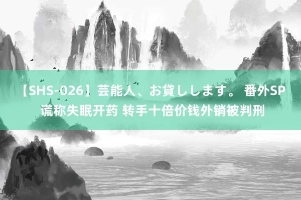 【SHS-026】芸能人、お貸しします。 番外SP 谎称失眠开药 转手十倍价钱外销被判刑