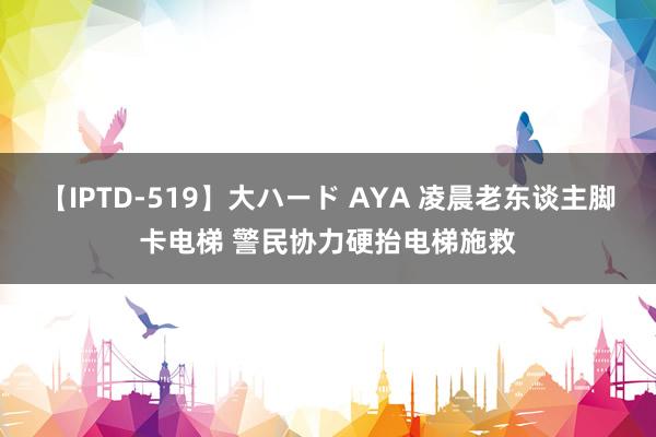 【IPTD-519】大ハード AYA 凌晨老东谈主脚卡电梯 警民协力硬抬电梯施救