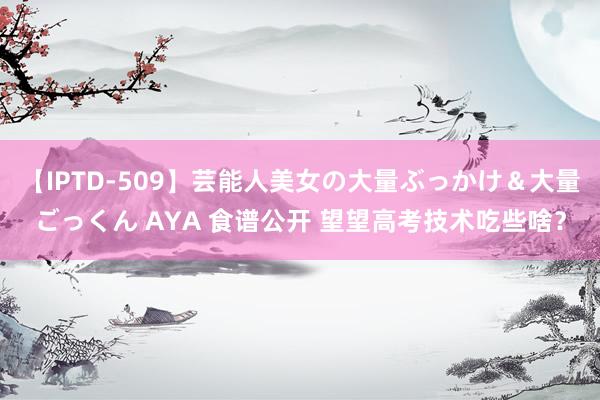 【IPTD-509】芸能人美女の大量ぶっかけ＆大量ごっくん AYA 食谱公开 望望高考技术吃些啥？