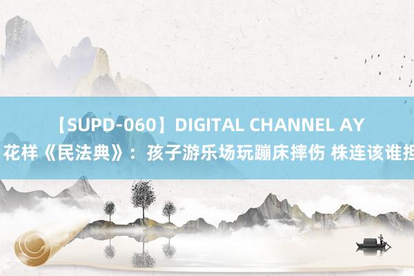 【SUPD-060】DIGITAL CHANNEL AYA 花样《民法典》：孩子游乐场玩蹦床摔伤 株连该谁担？