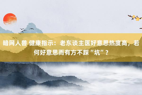 暗网人兽 健康指示：老东谈主医好意思热度高，若何好意思而有方不踩“坑”？