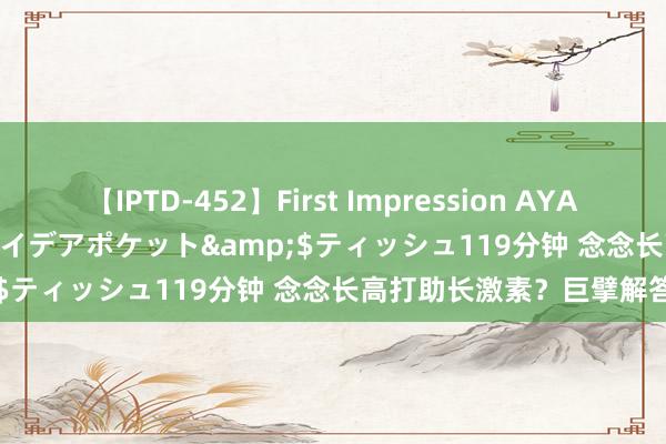 【IPTD-452】First Impression AYA</a>2009-05-01アイデアポケット&$ティッシュ119分钟 念念长高打助长激素？巨擘解答来了