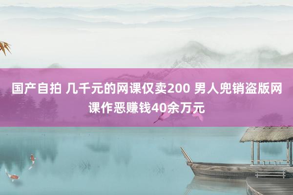 国产自拍 几千元的网课仅卖200 男人兜销盗版网课作恶赚钱40余万元