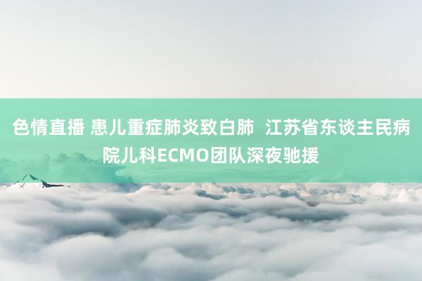 色情直播 患儿重症肺炎致白肺  江苏省东谈主民病院儿科ECMO团队深夜驰援