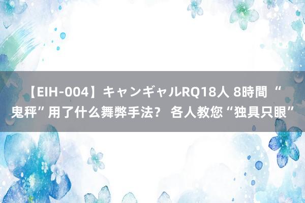 【EIH-004】キャンギャルRQ18人 8時間 “鬼秤”用了什么舞弊手法？ 各人教您“独具只眼”