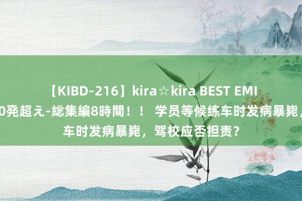 【KIBD-216】kira☆kira BEST EMIRI-中出し性交20発超え-総集編8時間！！ 学员等候练车时发病暴毙，驾校应否担责？