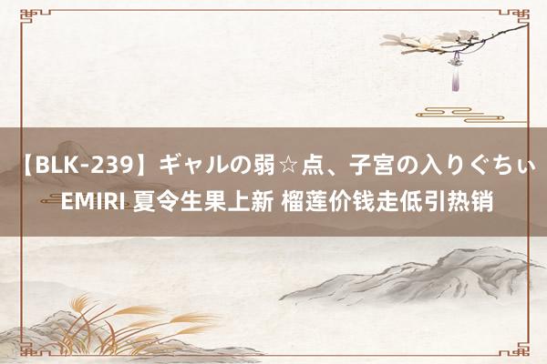 【BLK-239】ギャルの弱☆点、子宮の入りぐちぃ EMIRI 夏令生果上新 榴莲价钱走低引热销