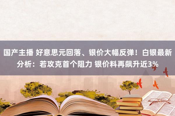 国产主播 好意思元回落、银价大幅反弹！白银最新分析：若攻克首个阻力 银价料再飙升近3%