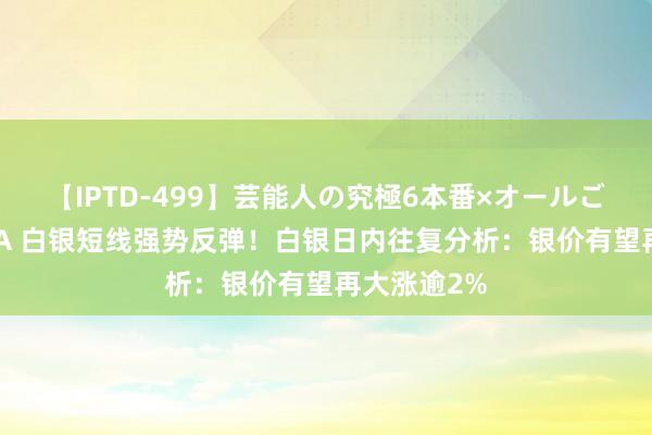 【IPTD-499】芸能人の究極6本番×オールごっくん AYA 白银短线强势反弹！白银日内往复分析：银价有望再大涨逾2%