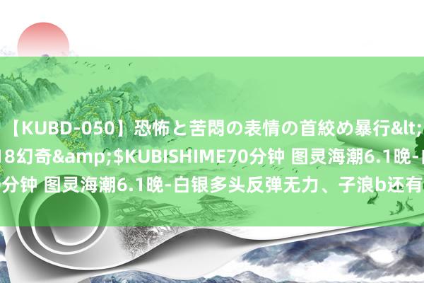 【KUBD-050】恐怖と苦悶の表情の首絞め暴行</a>2013-03-18幻奇&$KUBISHIME70分钟 图灵海潮6.1晚-白银多头反弹无力、子浪b还有终末一跌！