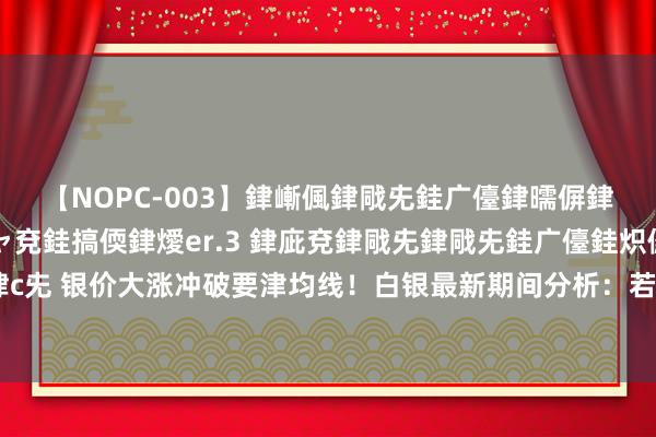 【NOPC-003】銉嶃偑銉戙兂銈广儓銉曘偋銉嗐偅銉冦偡銉ャ儫銉ャ兗銈搞偄銉燰er.3 銉庛兗銉戙兂銉戙兂銈广儓銈炽儸銈偡銉с兂 银价大涨冲破要津均线！白银最新期间分析：若攻克进击短期阻力 银价有望飙升逾5%