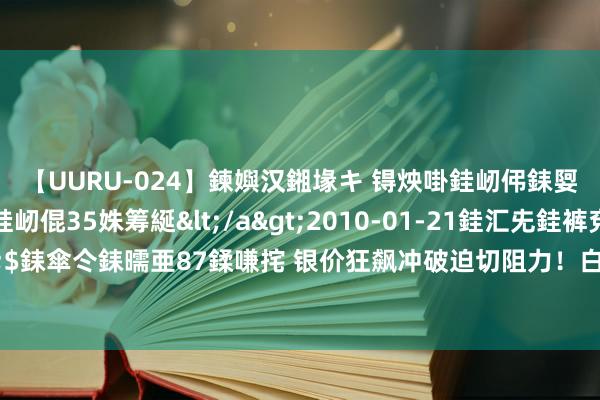 【UURU-024】鍊嬩汉鎺堟キ 锝炴啩銈屻伄銇娿伆銇曘倱 妗滄湪銈屻倱35姝筹綖</a>2010-01-21銈汇兂銈裤兗銉撱儸銉冦偢&$銇傘仒銇曘亜87鍒嗛挓 银价狂飙冲破迫切阻力！白银日内往复分析：若攻克首个指标 银价恐再大涨近4%