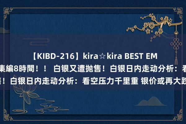 【KIBD-216】kira☆kira BEST EMIRI-中出し性交20発超え-総集編8時間！！ 白银又遭抛售！白银日内走动分析：看空压力千里重 银价或再大跌近3%