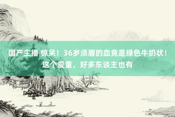 国产主播 惊呆！36岁须眉的血竟是绿色牛奶状！这个爱重，好多东谈主也有