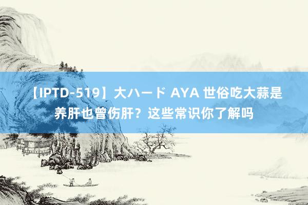 【IPTD-519】大ハード AYA 世俗吃大蒜是养肝也曾伤肝？这些常识你了解吗