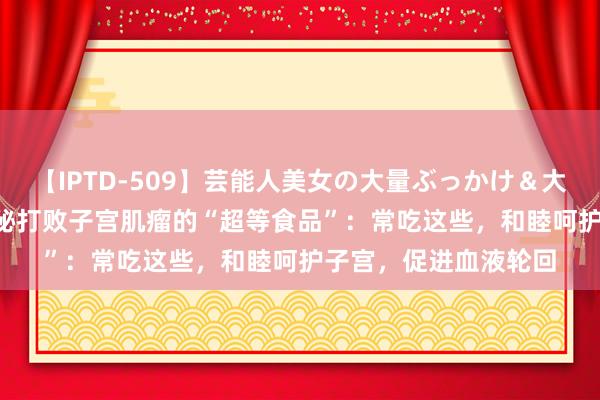 【IPTD-509】芸能人美女の大量ぶっかけ＆大量ごっくん AYA 揭秘打败子宫肌瘤的“超等食品”：常吃这些，和睦呵护子宫，促进血液轮回