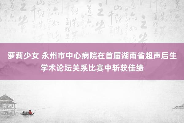 萝莉少女 永州市中心病院在首届湖南省超声后生学术论坛关系比赛中斩获佳绩