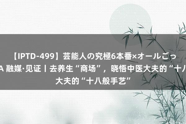 【IPTD-499】芸能人の究極6本番×オールごっくん AYA 融媒·见证丨去养生“商场”，晓悟中医大夫的“十八般手艺”