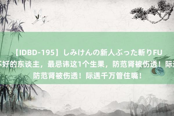 【IDBD-195】しみけんの新人ぶった斬りFUCK 6本番 肾不好的东谈主，最忌讳这1个生果，防范肾被伤透！际遇千万管住嘴！