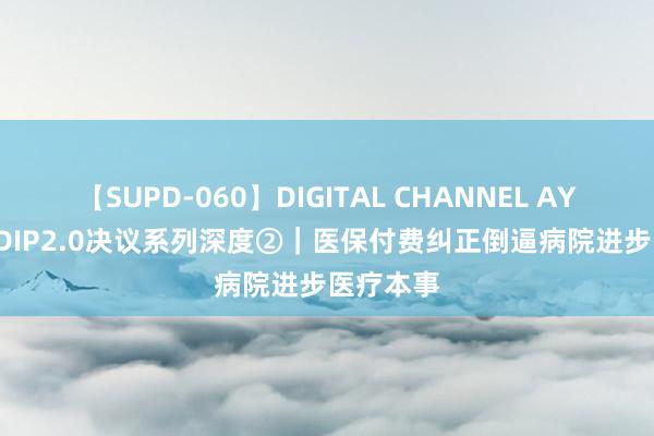 【SUPD-060】DIGITAL CHANNEL AYA DRG/DIP2.0决议系列深度②｜医保付费纠正倒逼病院进步医疗本事