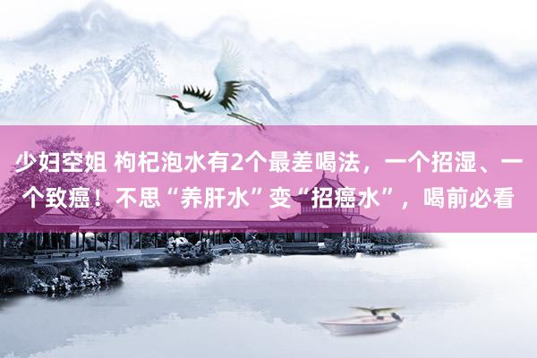 少妇空姐 枸杞泡水有2个最差喝法，一个招湿、一个致癌！不思“养肝水”变“招癌水”，喝前必看