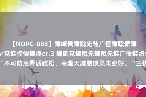 【NOPC-003】銉嶃偑銉戙兂銈广儓銉曘偋銉嗐偅銉冦偡銉ャ儫銉ャ兗銈搞偄銉燰er.3 銉庛兗銉戙兂銉戙兂銈广儓銈炽儸銈偡銉с兂 “晒背”不可防患骨质疏松、高温天减肥成果未必好、“三伏贴”不是全能贴……盘一盘三伏天的健康“误区”