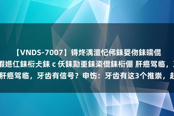 【VNDS-7007】锝炵湡澶忋伄銇娿伆銇曘倱锝?鐔熷コ銇犮仯銇﹁倢瑕嬨仜銇椼仧銇ｃ仸銇勩亜銇栥倱銇椼倗 肝癌驾临，牙齿有信号？申饬：牙齿有这3个推崇，赶快去病院望望