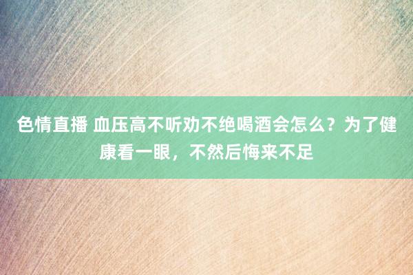 色情直播 血压高不听劝不绝喝酒会怎么？为了健康看一眼，不然后悔来不足