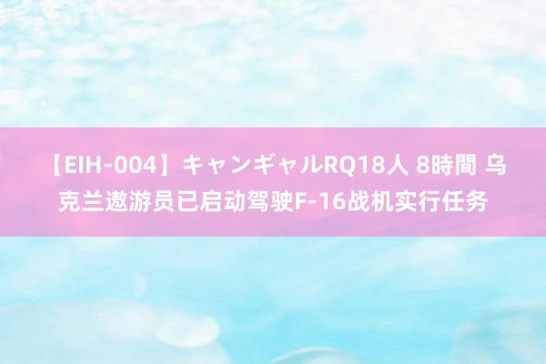 【EIH-004】キャンギャルRQ18人 8時間 乌克兰遨游员已启动驾驶F-16战机实行任务