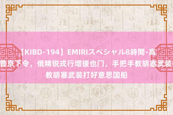 【KIBD-194】EMIRIスペシャル8時間-高画質-特別編 普京下令，俄精锐戎行增援也门，手把手教胡塞武装打好意思国船