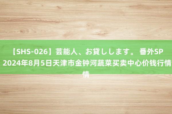 【SHS-026】芸能人、お貸しします。 番外SP 2024年8月5日天津市金钟河蔬菜买卖中心价钱行情