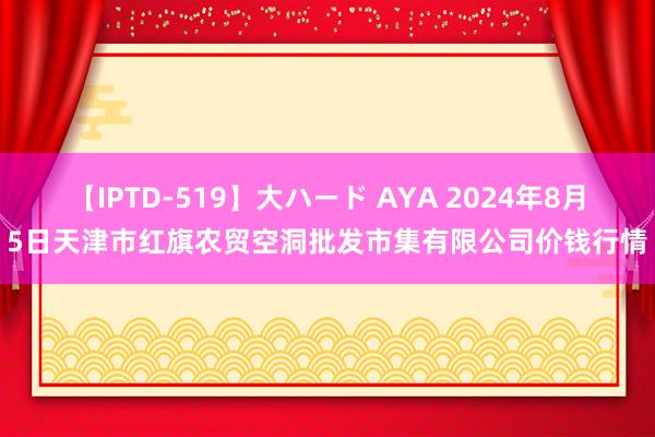 【IPTD-519】大ハード AYA 2024年8月5日天津市红旗农贸空洞批发市集有限公司价钱行情