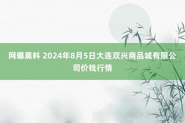 网曝黑料 2024年8月5日大连双兴商品城有限公司价钱行情