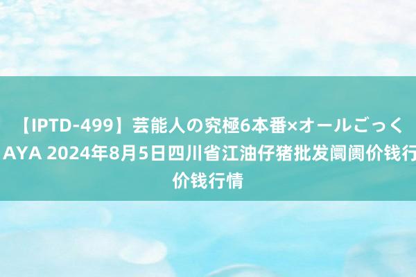 【IPTD-499】芸能人の究極6本番×オールごっくん AYA 2024年8月5日四川省江油仔猪批发阛阓价钱行情