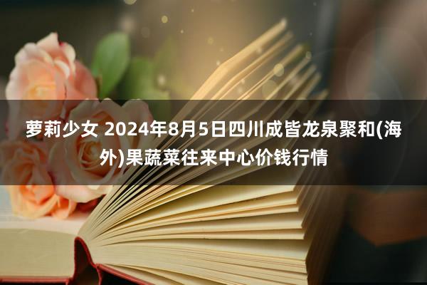 萝莉少女 2024年8月5日四川成皆龙泉聚和(海外)果蔬菜往来中心价钱行情