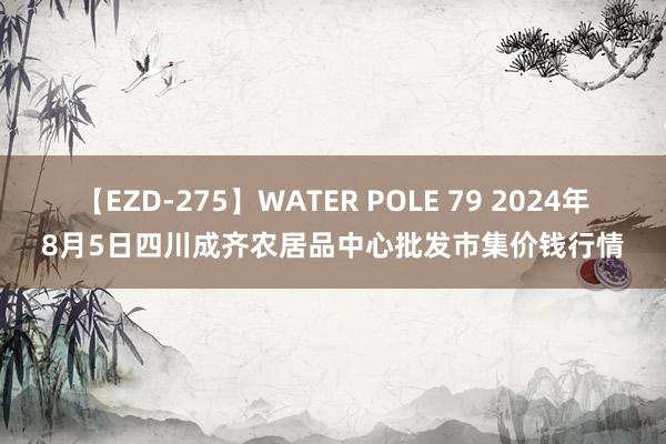 【EZD-275】WATER POLE 79 2024年8月5日四川成齐农居品中心批发市集价钱行情