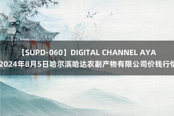 【SUPD-060】DIGITAL CHANNEL AYA 2024年8月5日哈尔滨哈达农副产物有限公司价钱行情