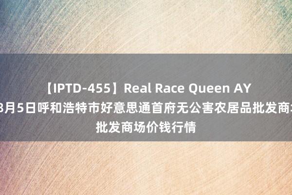 【IPTD-455】Real Race Queen AYA 2024年8月5日呼和浩特市好意思通首府无公害农居品批发商场价钱行情