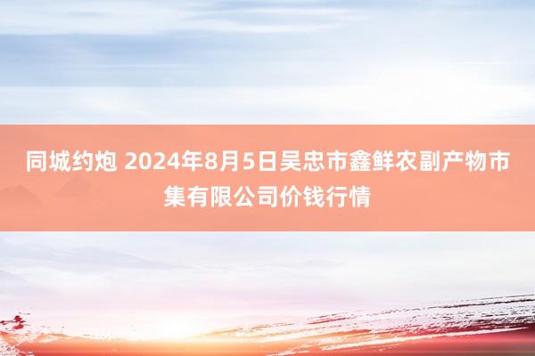 同城约炮 2024年8月5日吴忠市鑫鲜农副产物市集有限公司价钱行情