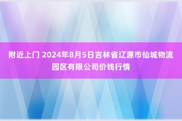 附近上门 2024年8月5日吉林省辽源市仙城物流园区有限公司价钱行情