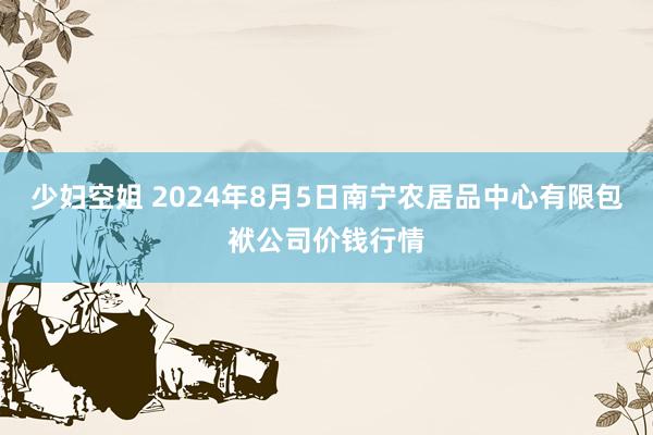 少妇空姐 2024年8月5日南宁农居品中心有限包袱公司价钱行情