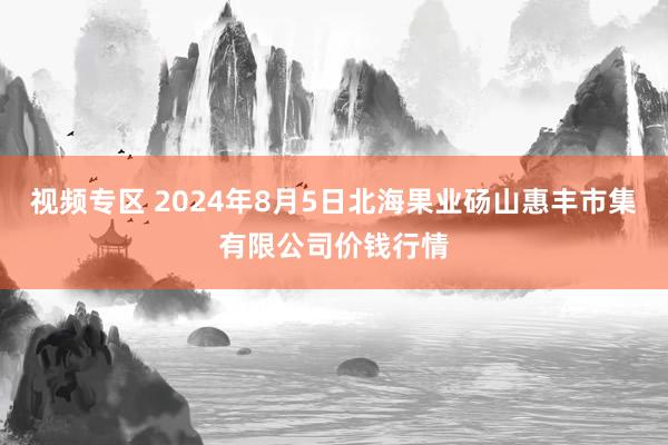 视频专区 2024年8月5日北海果业砀山惠丰市集有限公司价钱行情