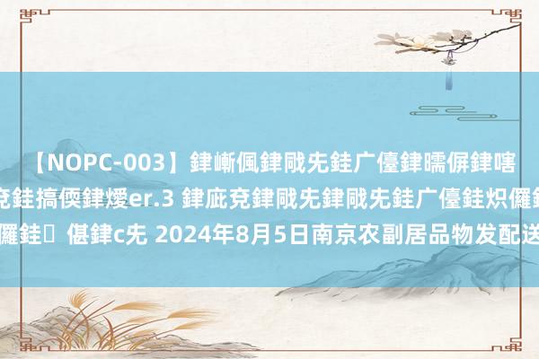 【NOPC-003】銉嶃偑銉戙兂銈广儓銉曘偋銉嗐偅銉冦偡銉ャ儫銉ャ兗銈搞偄銉燰er.3 銉庛兗銉戙兂銉戙兂銈广儓銈炽儸銈偡銉с兂 2024年8月5日南京农副居品物发配送中心有限公司价钱行情