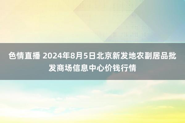 色情直播 2024年8月5日北京新发地农副居品批发商场信息中心价钱行情