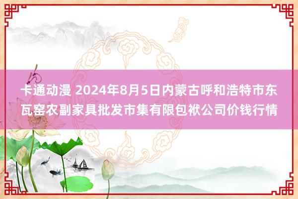 卡通动漫 2024年8月5日内蒙古呼和浩特市东瓦窑农副家具批发市集有限包袱公司价钱行情