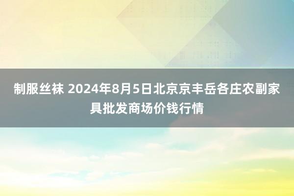 制服丝袜 2024年8月5日北京京丰岳各庄农副家具批发商场价钱行情