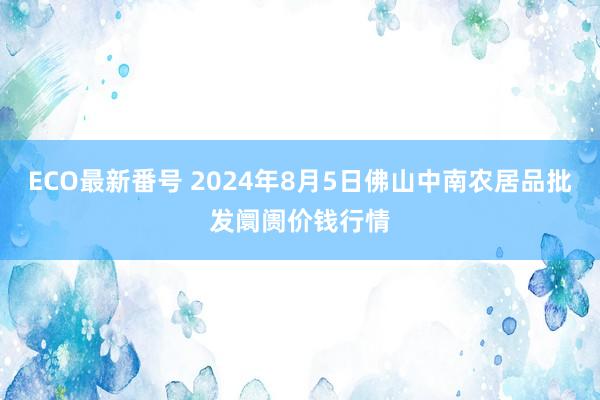 ECO最新番号 2024年8月5日佛山中南农居品批发阛阓价钱行情