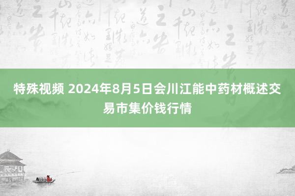 特殊视频 2024年8月5日会川江能中药材概述交易市集价钱行情