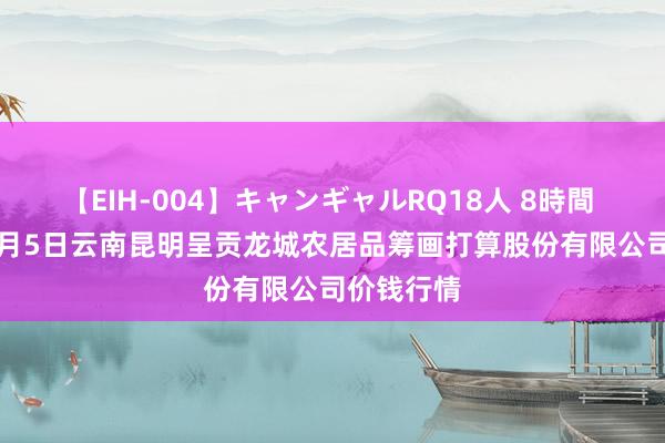 【EIH-004】キャンギャルRQ18人 8時間 2024年8月5日云南昆明呈贡龙城农居品筹画打算股份有限公司价钱行情