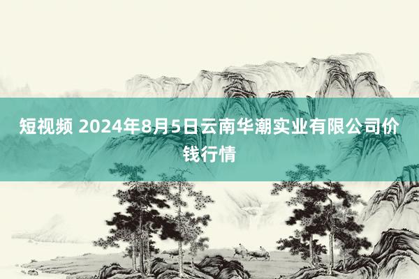 短视频 2024年8月5日云南华潮实业有限公司价钱行情